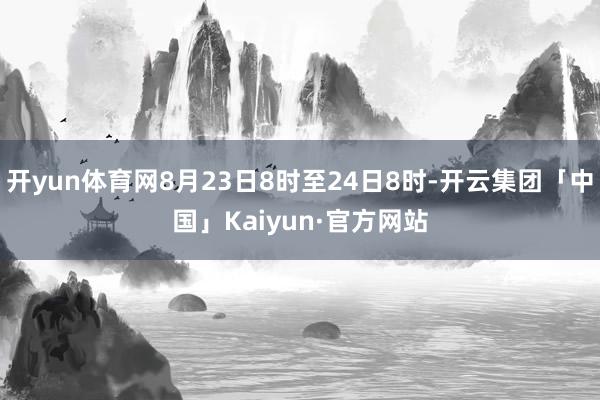 开yun体育网8月23日8时至24日8时-开云集团「中国」Kaiyun·官方网站