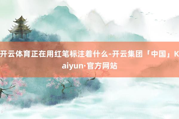 开云体育正在用红笔标注着什么-开云集团「中国」Kaiyun·官方网站