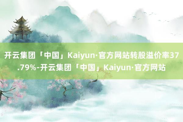 开云集团「中国」Kaiyun·官方网站转股溢价率37.79%-开云集团「中国」Kaiyun·官方网站