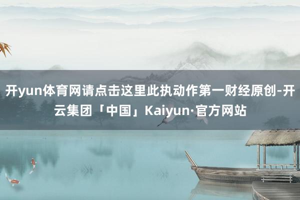 开yun体育网请点击这里此执动作第一财经原创-开云集团「中国」Kaiyun·官方网站