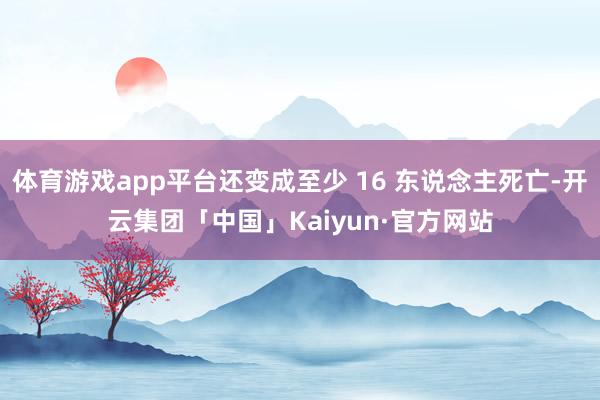 体育游戏app平台还变成至少 16 东说念主死亡-开云集团「中国」Kaiyun·官方网站