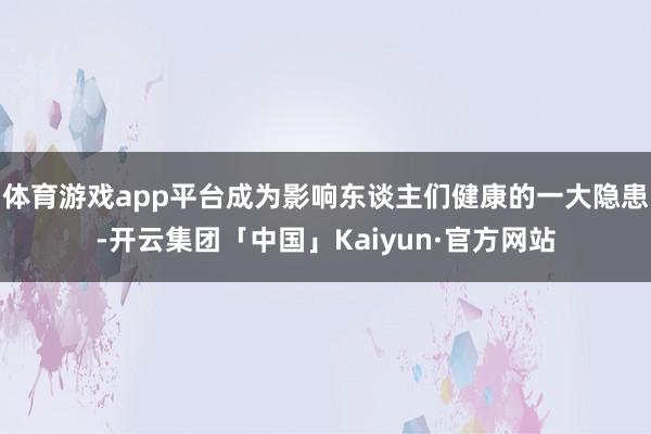 体育游戏app平台成为影响东谈主们健康的一大隐患-开云集团「中国」Kaiyun·官方网站