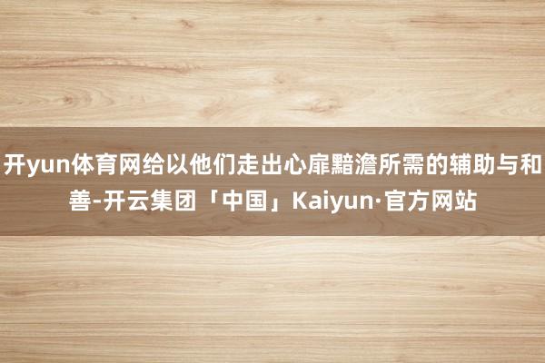 开yun体育网给以他们走出心扉黯澹所需的辅助与和善-开云集团「中国」Kaiyun·官方网站