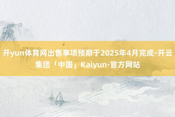 开yun体育网出售事项预期于2025年4月完成-开云集团「中国」Kaiyun·官方网站