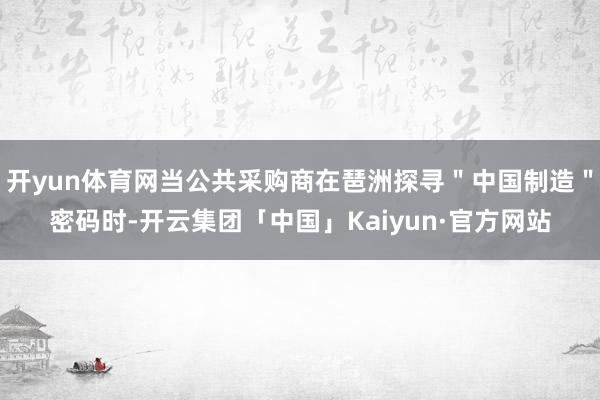 开yun体育网当公共采购商在琶洲探寻＂中国制造＂密码时-开云集团「中国」Kaiyun·官方网站