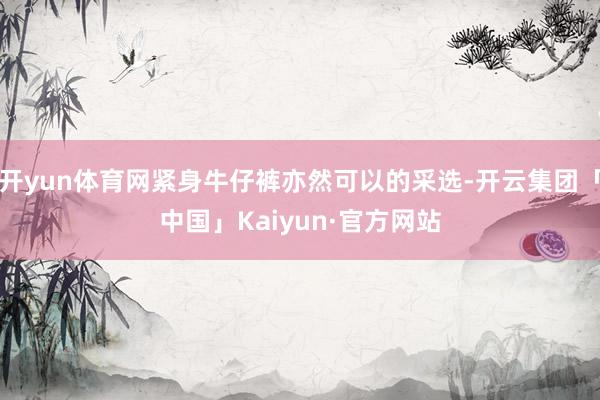 开yun体育网紧身牛仔裤亦然可以的采选-开云集团「中国」Kaiyun·官方网站