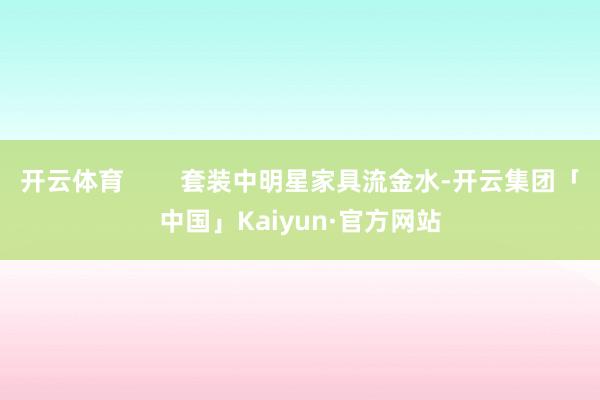 开云体育        套装中明星家具流金水-开云集团「中国」Kaiyun·官方网站