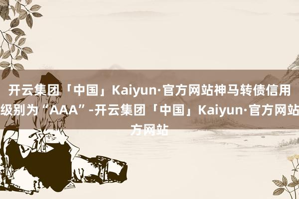 开云集团「中国」Kaiyun·官方网站神马转债信用级别为“AAA”-开云集团「中国」Kaiyun·官方网站