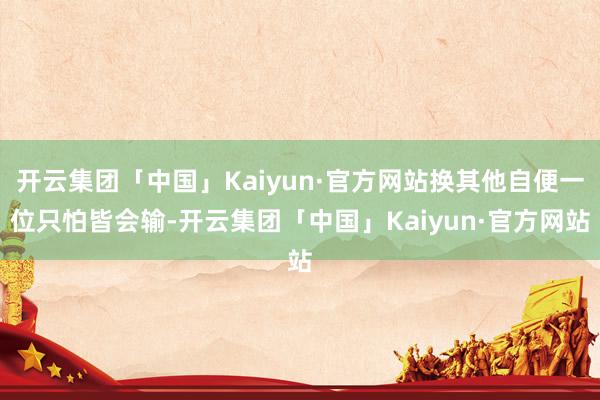 开云集团「中国」Kaiyun·官方网站换其他自便一位只怕皆会输-开云集团「中国」Kaiyun·官方网站