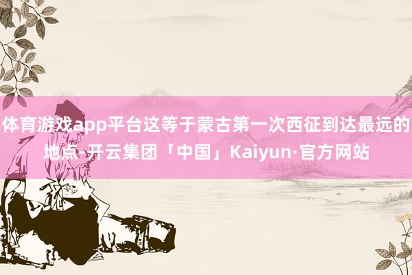 体育游戏app平台这等于蒙古第一次西征到达最远的地点-开云集团「中国」Kaiyun·官方网站