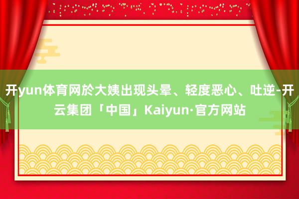 开yun体育网於大姨出现头晕、轻度恶心、吐逆-开云集团「中国」Kaiyun·官方网站