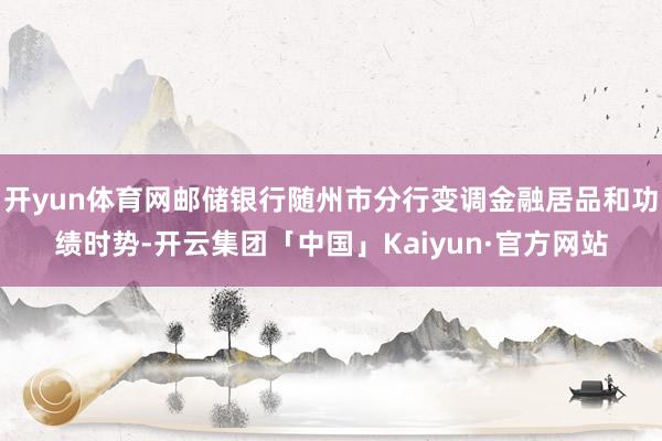 开yun体育网邮储银行随州市分行变调金融居品和功绩时势-开云集团「中国」Kaiyun·官方网站