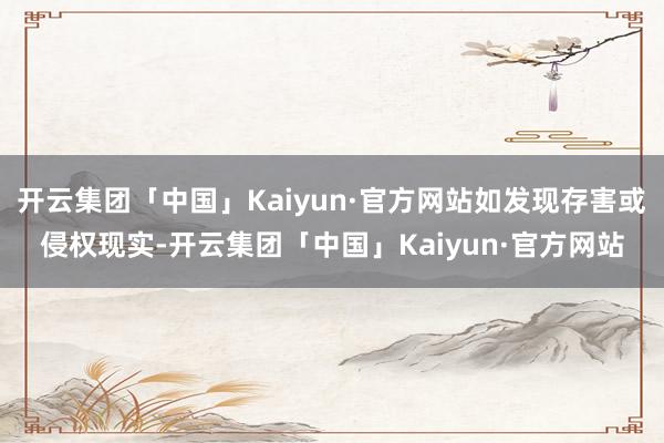 开云集团「中国」Kaiyun·官方网站如发现存害或侵权现实-开云集团「中国」Kaiyun·官方网站