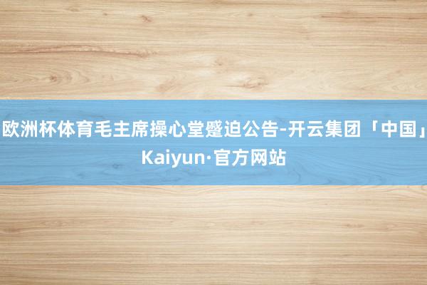 欧洲杯体育毛主席操心堂蹙迫公告-开云集团「中国」Kaiyun·官方网站