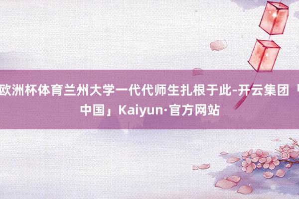 欧洲杯体育兰州大学一代代师生扎根于此-开云集团「中国」Kaiyun·官方网站