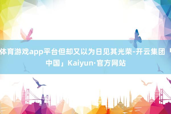 体育游戏app平台但却又以为日见其光荣-开云集团「中国」Kaiyun·官方网站