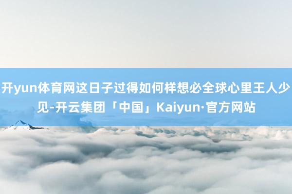 开yun体育网这日子过得如何样想必全球心里王人少见-开云集团「中国」Kaiyun·官方网站