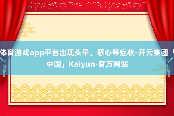 体育游戏app平台出现头晕、恶心等症状-开云集团「中国」Kaiyun·官方网站