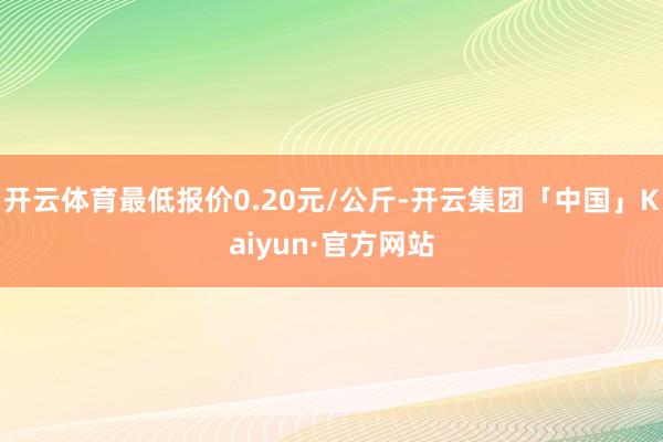 开云体育最低报价0.20元/公斤-开云集团「中国」Kaiyun·官方网站
