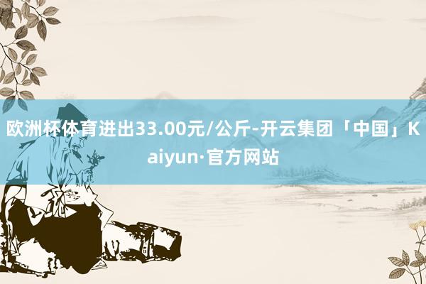 欧洲杯体育进出33.00元/公斤-开云集团「中国」Kaiyun·官方网站