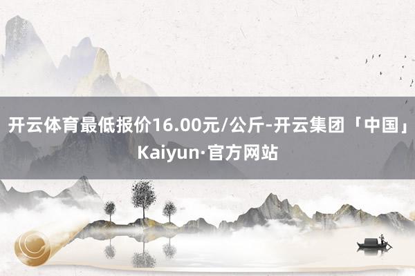 开云体育最低报价16.00元/公斤-开云集团「中国」Kaiyun·官方网站