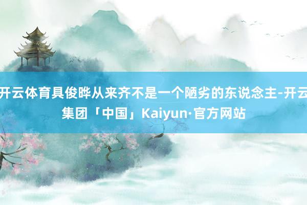开云体育具俊晔从来齐不是一个陋劣的东说念主-开云集团「中国」Kaiyun·官方网站