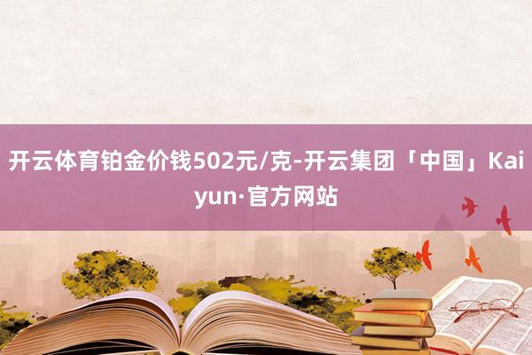 开云体育铂金价钱502元/克-开云集团「中国」Kaiyun·官方网站