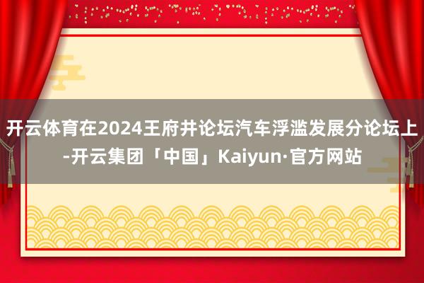 开云体育在2024王府井论坛汽车浮滥发展分论坛上-开云集团「中国」Kaiyun·官方网站