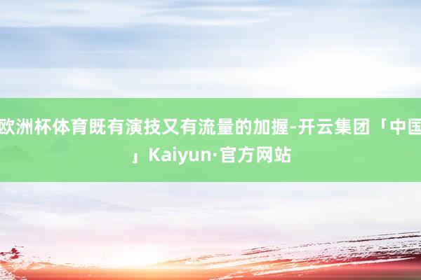 欧洲杯体育既有演技又有流量的加握-开云集团「中国」Kaiyun·官方网站