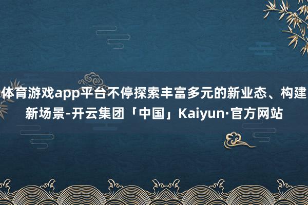体育游戏app平台不停探索丰富多元的新业态、构建新场景-开云集团「中国」Kaiyun·官方网站
