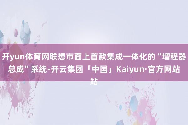 开yun体育网联想市面上首款集成一体化的“增程器总成”系统-开云集团「中国」Kaiyun·官方网站