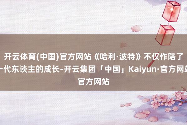 开云体育(中国)官方网站《哈利·波特》不仅作陪了一代东谈主的成长-开云集团「中国」Kaiyun·官方网站