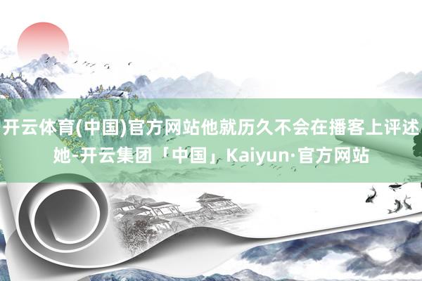 开云体育(中国)官方网站他就历久不会在播客上评述她-开云集团「中国」Kaiyun·官方网站