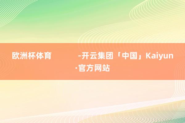 欧洲杯体育            -开云集团「中国」Kaiyun·官方网站