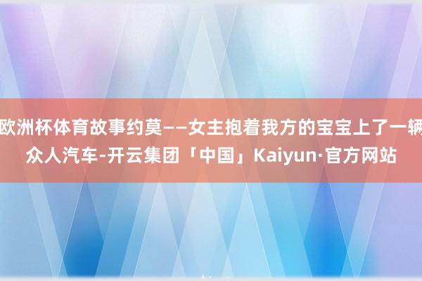欧洲杯体育故事约莫——女主抱着我方的宝宝上了一辆众人汽车-开云集团「中国」Kaiyun·官方网站