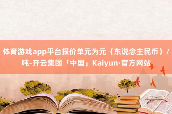 体育游戏app平台报价单元为元（东说念主民币）/吨-开云集团「中国」Kaiyun·官方网站
