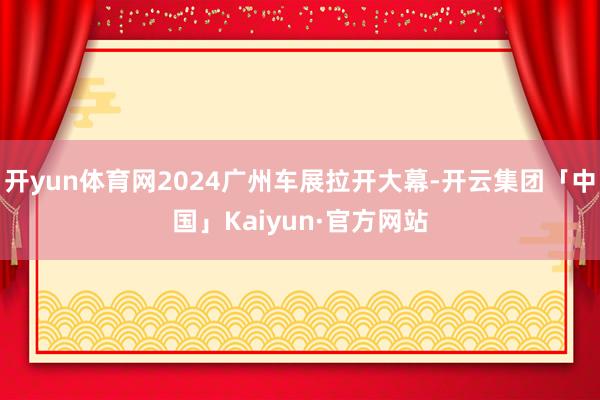开yun体育网2024广州车展拉开大幕-开云集团「中国」Kaiyun·官方网站