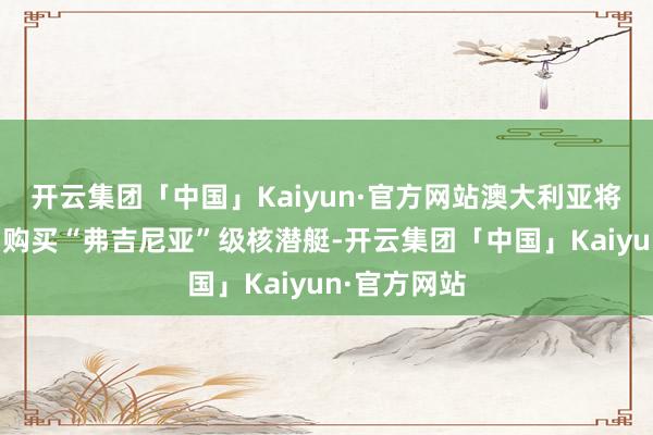 开云集团「中国」Kaiyun·官方网站澳大利亚将从好意思国购买“弗吉尼亚”级核潜艇-开云集团「中国」Kaiyun·官方网站