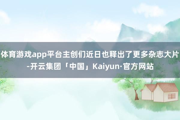 体育游戏app平台主创们近日也释出了更多杂志大片-开云集团「中国」Kaiyun·官方网站