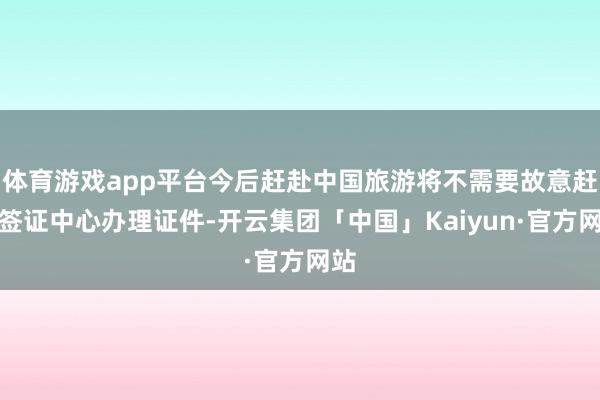 体育游戏app平台今后赶赴中国旅游将不需要故意赶赴签证中心办理证件-开云集团「中国」Kaiyun·官方网站