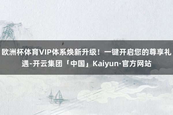 欧洲杯体育VIP体系焕新升级！一键开启您的尊享礼遇-开云集团「中国」Kaiyun·官方网站