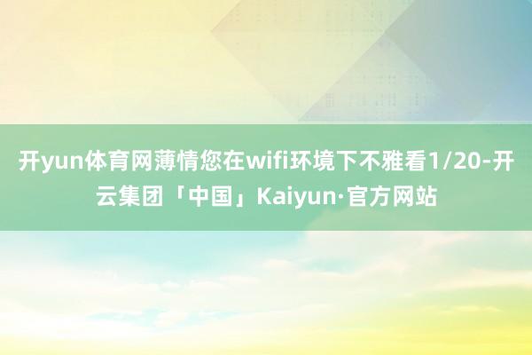 开yun体育网薄情您在wifi环境下不雅看1/20-开云集团「中国」Kaiyun·官方网站