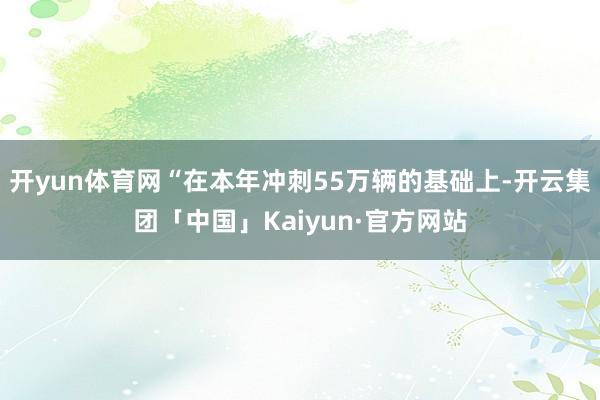 开yun体育网“在本年冲刺55万辆的基础上-开云集团「中国」Kaiyun·官方网站