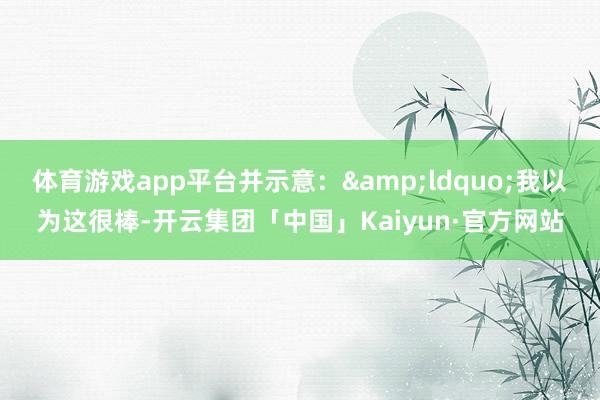 体育游戏app平台并示意：&ldquo;我以为这很棒-开云集团「中国」Kaiyun·官方网站