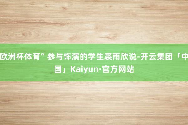 欧洲杯体育”参与饰演的学生裘雨欣说-开云集团「中国」Kaiyun·官方网站