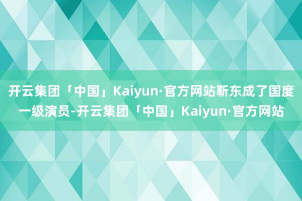 开云集团「中国」Kaiyun·官方网站靳东成了国度一级演员-开云集团「中国」Kaiyun·官方网站