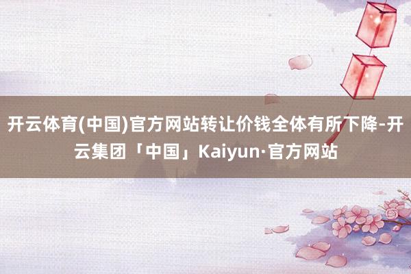 开云体育(中国)官方网站转让价钱全体有所下降-开云集团「中国」Kaiyun·官方网站