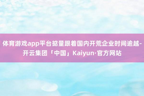 体育游戏app平台掂量跟着国内开荒企业时间逾越-开云集团「中国」Kaiyun·官方网站