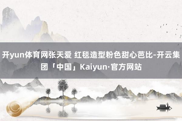 开yun体育网张天爱 红毯造型粉色甜心芭比-开云集团「中国」Kaiyun·官方网站