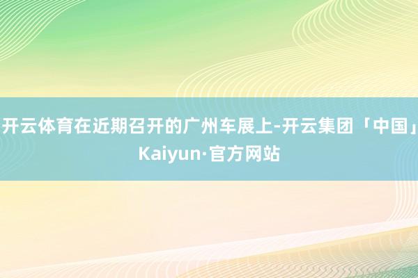 开云体育在近期召开的广州车展上-开云集团「中国」Kaiyun·官方网站